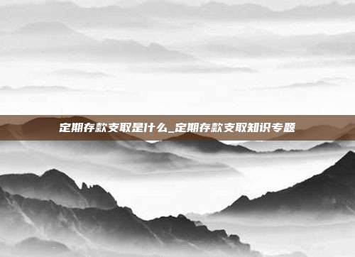 定期存款支取是什么_定期存款支取知识专题