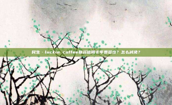 民生·luckin coffee联名信用卡年费多少？怎么减免？