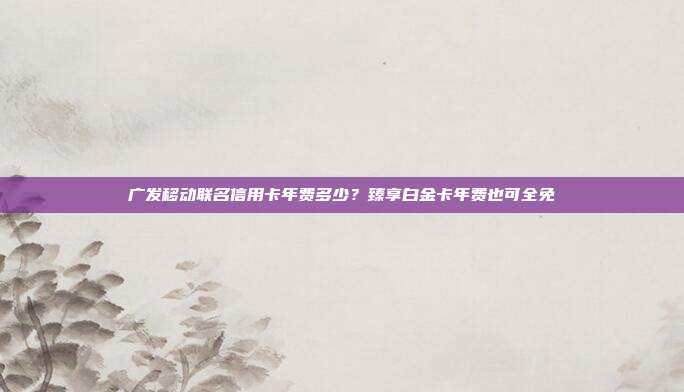 广发移动联名信用卡年费多少？臻享白金卡年费也可全免