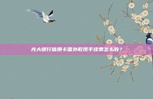 光大银行信用卡国外取现手续费怎么收？