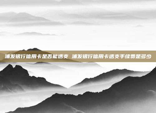 浦发银行信用卡是否能透支 浦发银行信用卡透支手续费是多少