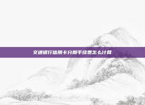 交通银行信用卡分期手续费怎么计算