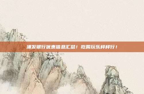 浦发银行优惠信息汇总！吃喝玩乐样样行！