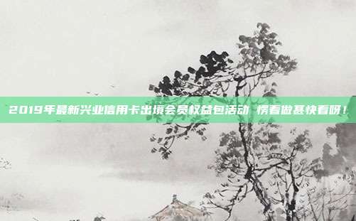 2019年最新兴业信用卡出境会员权益包活动 愣着做甚快看呀！