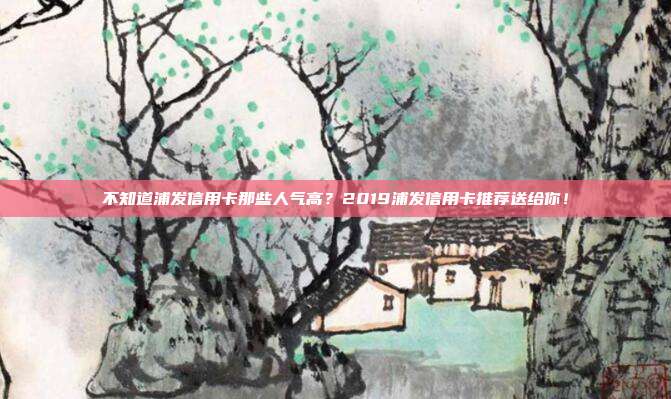 不知道浦发信用卡那些人气高？2019浦发信用卡推荐送给你！