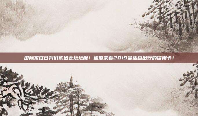 国际家庭日我们该出去玩玩啦!速度来看2019最适合出行的信用卡!