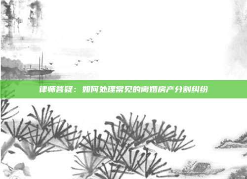 律师答疑：如何处理常见的离婚房产分割纠纷